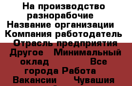 На производство разнорабочие › Название организации ­ Компания-работодатель › Отрасль предприятия ­ Другое › Минимальный оклад ­ 30 000 - Все города Работа » Вакансии   . Чувашия респ.,Алатырь г.